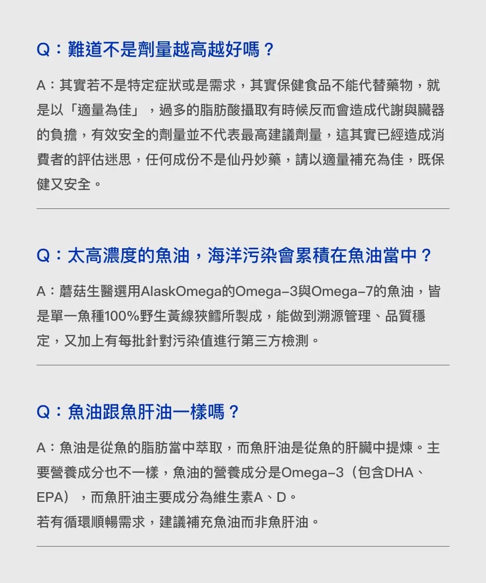 Q:難道不是劑量越高越好嗎?A:其實若不是特定症狀或是需求其實保健食品不能代替藥物,就是以「適量為佳」,過多脂肪酸攝取有時候反而會造成代謝與臟器的負擔,有效安全的劑量並不代表最高建議劑量,這其實已經造成消費者的評估迷思,任何成份不是仙丹妙藥,請以適量補充為佳,既保健又安全。Q:太高濃度的魚油,海洋污染會累積在魚油當中?A:蘑菇生醫選用AlaskOmega的Omega3與Omega-7的魚油,皆是單一魚種100%野生黃線狹鱈所製成,能做到溯源管理、品質穩定,又加上有每批針對污染值進行第三方檢測。Q:魚油跟魚肝油一樣嗎?A:魚油是從魚的脂肪當中萃取,而魚肝油是從魚的肝臟中。要營養成分也不一樣,魚油的營養成分是Omega-3(包含DHA、EPA),而魚肝油主要成分為維生素A、D。若有循環順暢需求,建議補充魚油而非魚肝油。