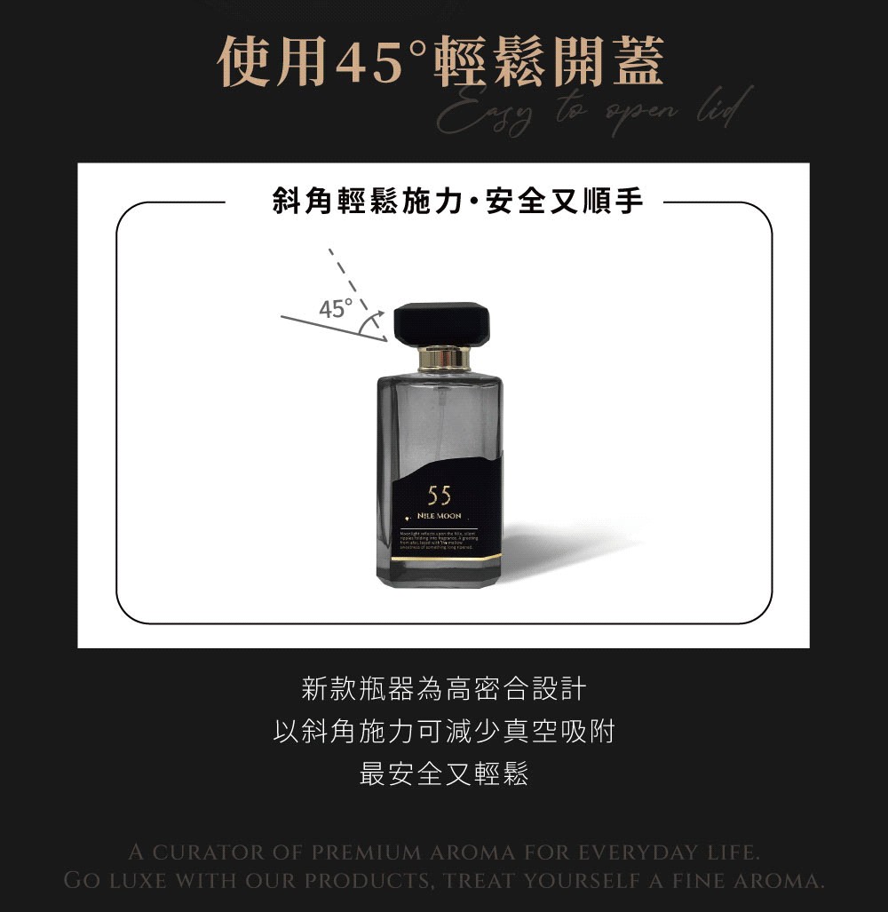 使用45輕鬆開蓋 to  斜角輕鬆施力·安全又順手4555 MOON新款瓶器為高密合設計以斜角施力可減少真空吸附最安全又輕鬆A CURATOR OF PREMIUM AROMA FOR EVERYDAY LIFEGO LUXE WITH OUR PRODUCTS, TREAT YOURSELF A FINE AROMA