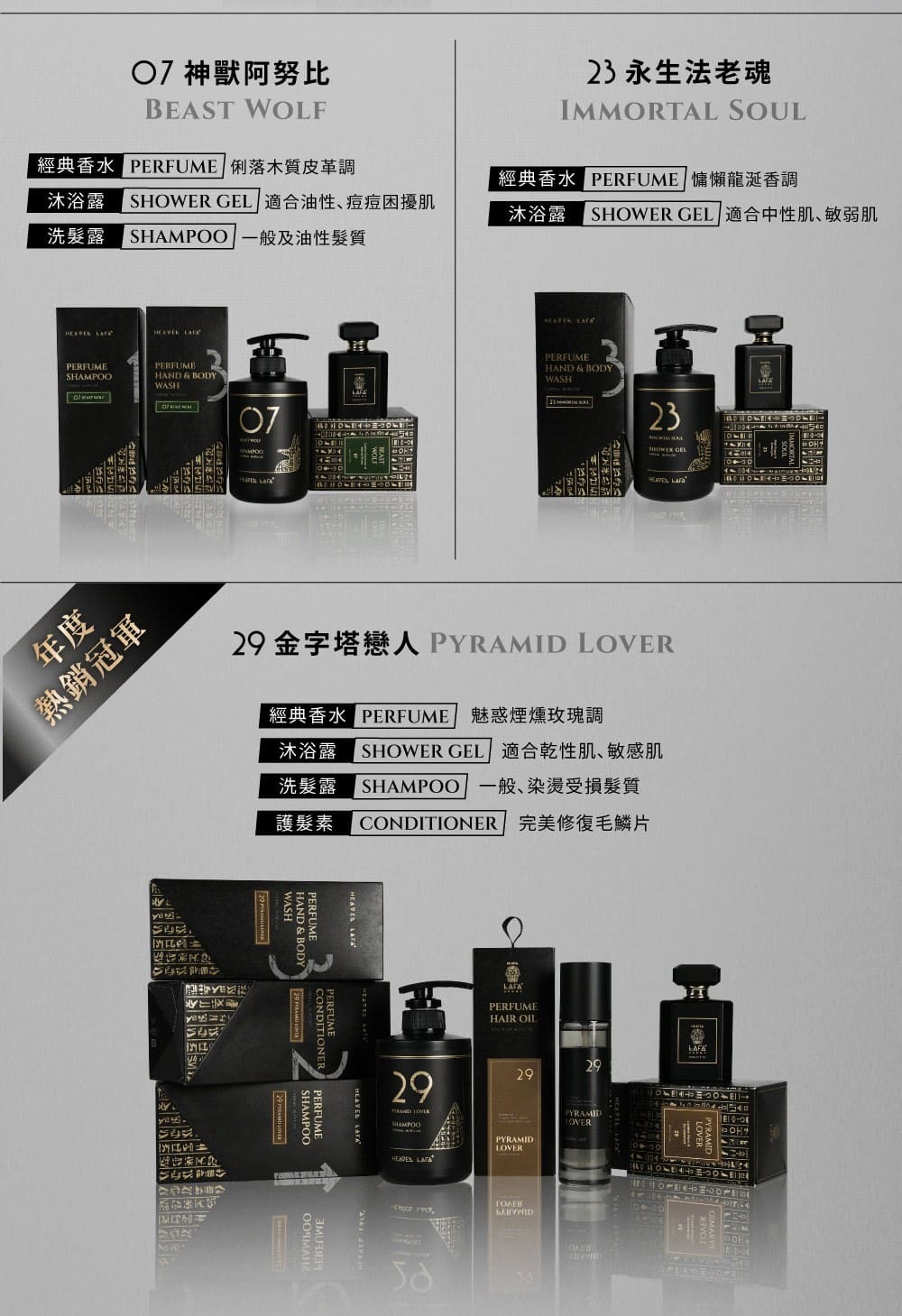 7 神獸阿努比BEAST WOLF經典香水 俐落木質皮革調沐浴露 SHOWER GEL 適合油性痘痘困擾肌洗髮露 SHAMPOO 一般及油性髮質23永生法老魂IMMORTAL SOUL經典香水  慵懶龍涎香調沐浴露 SHOWER GEL 適合中性肌、敏弱肌 PERFUMESHAMPOOPERFUMEHAND & BODYWASH年度熱銷冠軍 PERFUMEHAND & BODYWASH0723 金字塔戀人PYRAMID LOVER經典香水 PERFUME 魅惑煙燻玫瑰調沐浴露 SHOWER GEL 適合乾性肌、敏感肌洗髮露 SHAMPOO 一般、染受損髮質護髮素CONDITIONER 完美修復毛鱗片 HAND & BODYPERFUMECONDITIONERPERFUME SHAMPOOPERFUME29 PERFUMEHAIR OIL292929 PYRAMIDLOVERPYRAMIDOVER LAFA