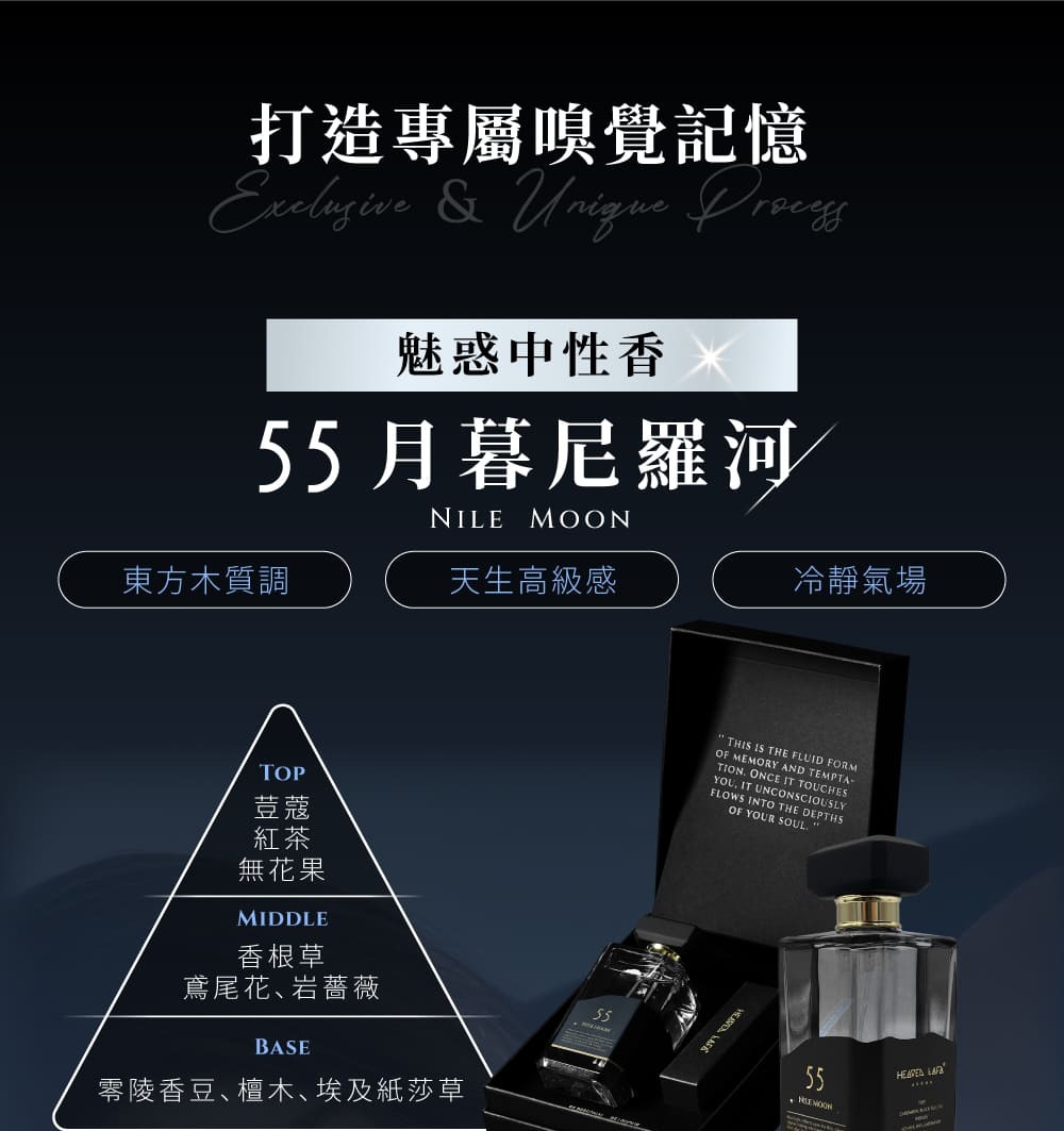 打造專屬嗅覺記憶 & Unique 魅惑中性香55月暮尼羅河NILE MOON東方木質調天生高級感冷靜氣場TOP荳蔻紅茶無花果MIDDLE香根草THIS IS THE FLUID FORMOF MEMORY AND TEMPTA-TION ONCE IT TOUCHESYOU IT UNCONSCIOUSLYFLOWS INTO THE DEPTHSOF YOUR 鳶尾花岩薔薇BASE零陵香豆檀木埃及紙莎草55