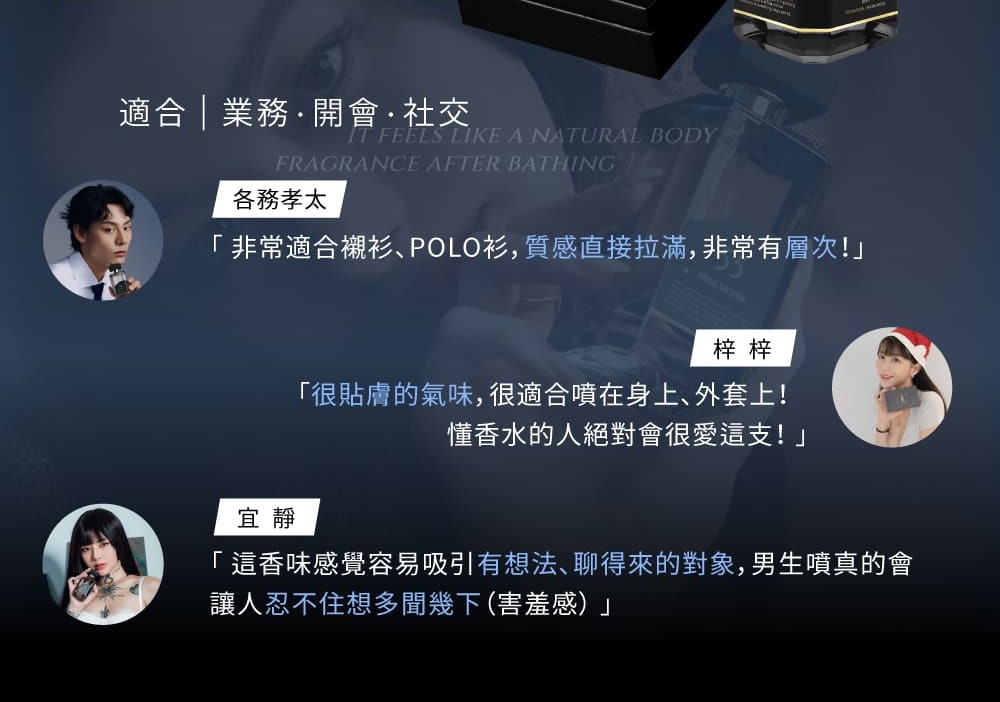 適合  業務開會社交 FEELS LIKE A NATURAL BODYFRAGRANCE AFTER BATHING各務孝太「非常適合襯衫POLO衫,質感直接拉滿,非常有層次!」梓梓「很貼膚的氣味,很適合噴在身上、外套上!懂香水的人絕對會很愛這支!」宜靜「這香味感覺容易吸引有想法、聊得來的對象,男生噴真的會讓人忍不住想多幾下(害羞感)」