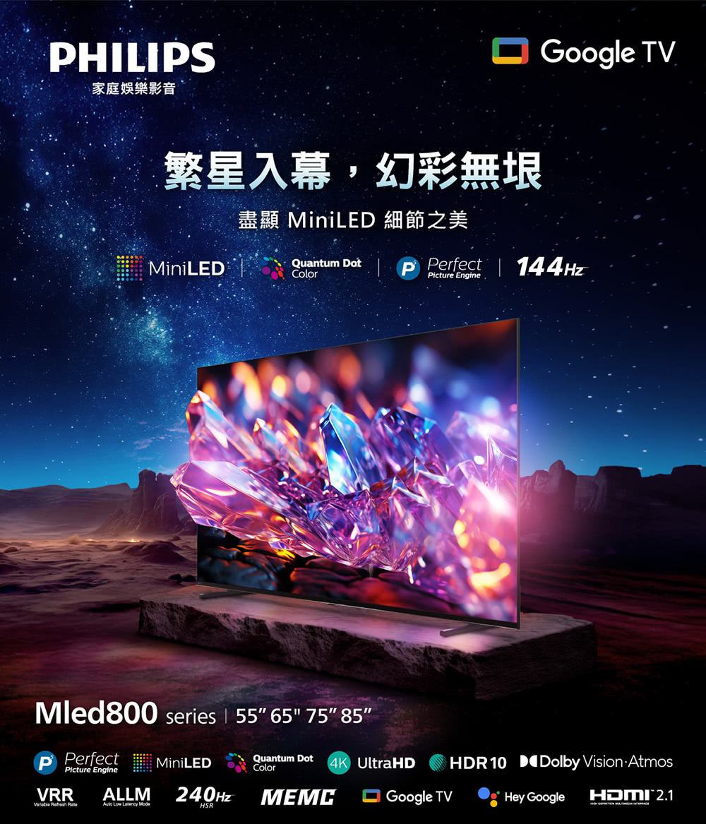 HILIS家庭娛樂影音繁星入幕,幻彩無垠Google TV盡顯 MiniLE 細節之美MiniLEDQuantum DotColorPicture EngineP Perfect  144HzMled800 series | 55 65 75 85P PerfectPicture EngineVRR  ALLM Low  ModeMiniLED240HzHSRQuantum DotColor4K UltraHDGoogle TVMEMCHDR10 D Dolby Vision AtmosHey GoogleHDMI 2.1