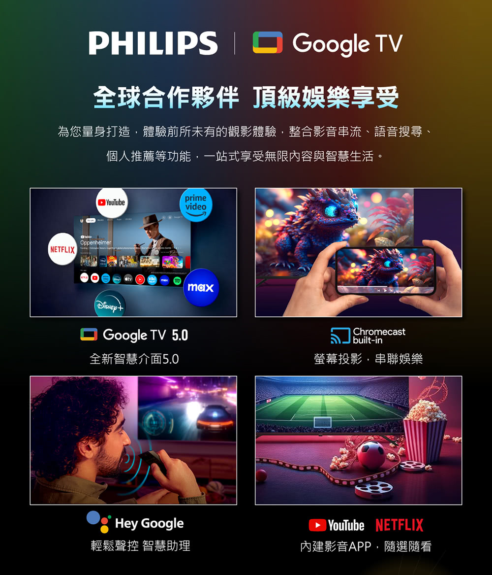 PHLIPS Google TV全球合作夥伴 頂級娛樂享受為您量身打造體驗前所未有的觀影體驗,整合影音串流、語音搜尋、個人推薦等功能,一站式享受無限內容與智慧生活。YouTubeprimevideoOppenheimerI Google TV 5.0Chromecastbuilt-in全新智慧介面5.0螢幕投影,串聯娛樂Hey Google輕鬆聲控 智慧助理 YouTube NETFLIX內建影音APP,隨選隨看