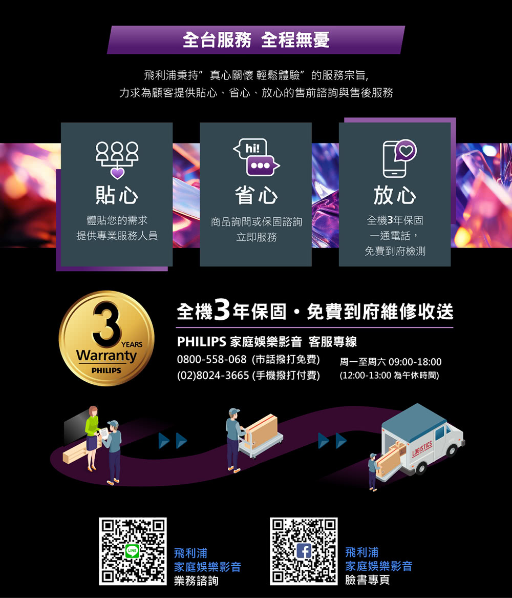 全台服務 全程無憂飛利浦秉持真心關懷 輕鬆體驗”的服務宗旨力求為顧客提供貼心、省心、放心的售前諮詢與售後服務888貼心hi!省心放心體貼您的需求提供專業服務人員商品詢問或保固諮詢立即服務全機3年保固一通電話,免費到府檢測3YEARSWarrantyPHILIPS全機3年保固,免費到府維修收送PHILIPS 家庭娛樂影音 客服專線0800-558-068(市話撥打免費) 周一至周六 09:00-18:00(02)8024-3665(手機撥打付費)(12:00-13:00 為午休時間)飛利浦家庭娛樂影音業務諮詢飛利浦家庭娛樂影音臉書專頁LOGISTICS