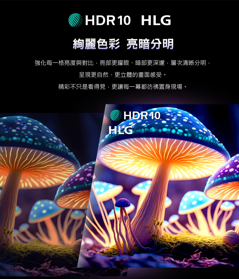 HDR10 HLG絢麗色彩 亮暗分明強化每一格亮度與對比亮部更耀眼、暗部更深邃,層次清晰分明,呈現更自然、更立體的畫面感受。精彩不只是看得見,更讓每一幕都彷彿置身現場。HDR10 HLG