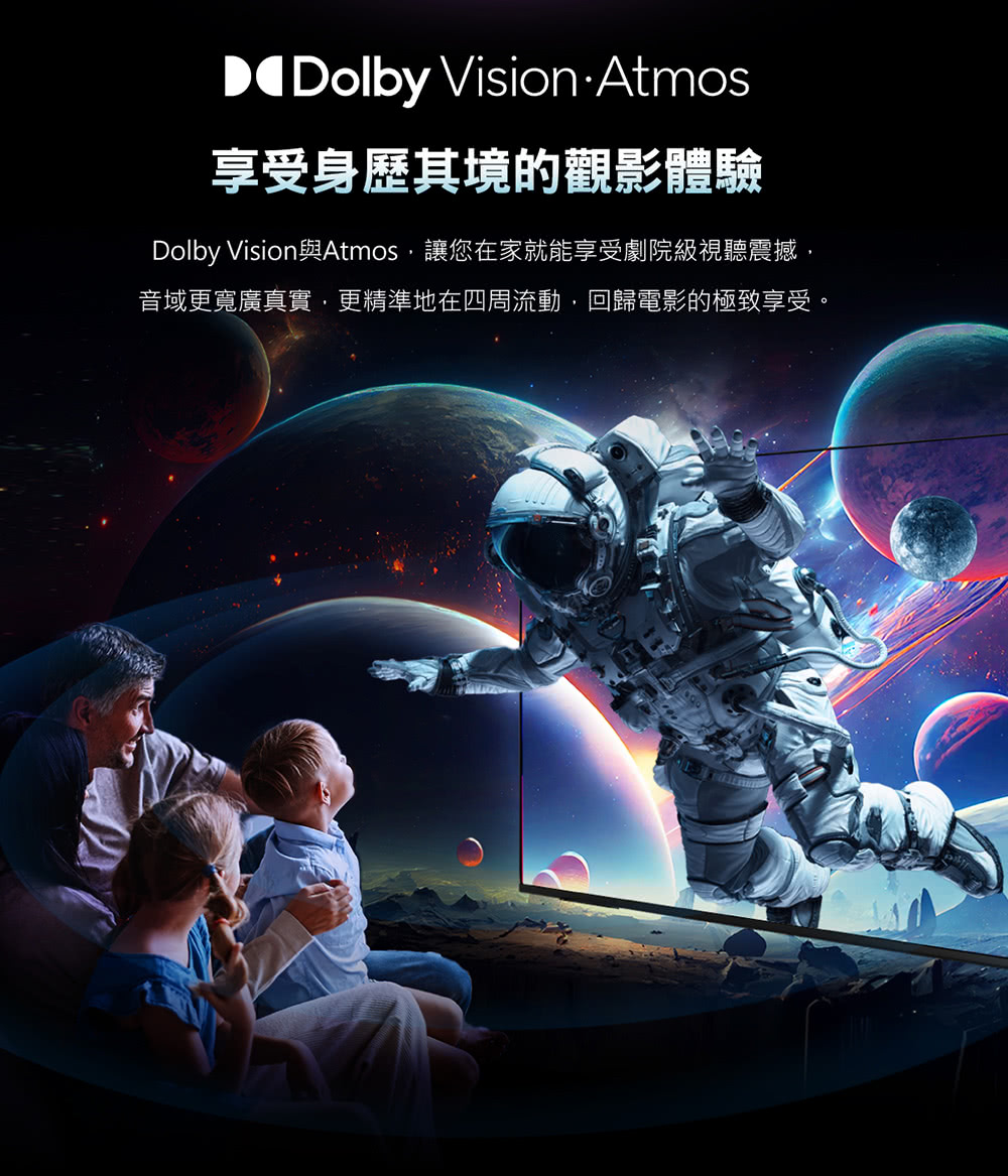 Dolby Vision Atmos享受身歷其境的觀影體驗Dolby Vision與Atmos,讓您在家就能享受劇院級視聽震撼,音域更寬廣真實,更精準地在四周流動,回歸電影的極致享受。