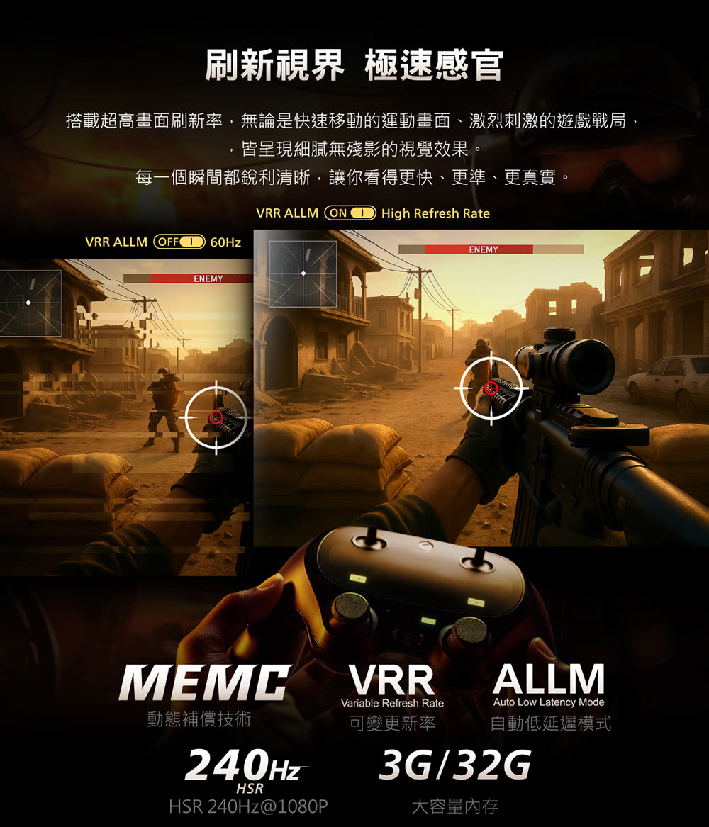 刷新視界 極速感官搭載超高畫面刷新率,無論是快速移動的運動畫面、激烈刺激的遊戲戰局,皆呈現細膩無殘影的視覺效果。每一個瞬間都銳利清晰,讓你看得更快、更準、更真實。VRR ALLM ON High Refresh RateVRR ALLM OFF ENEMYMEMCENEMYVRRVariable Refresh RateALLMAuto Low Latency Mode動態補償技術可變更新率自動低延遲模式240Hz3G/32GHSRHSR 240Hz@1080P大容量内存