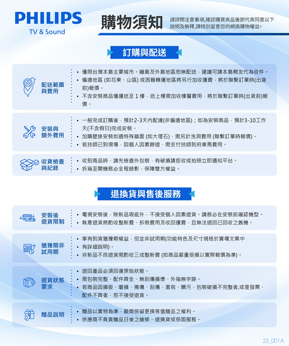 PHILIPS購物須知請注意事項確認購買商品後即代表同意以下說明及解釋請特別留意您的網路購物權益。TV & Sound配送範圍與費用安裝與額外費用訂購與配送僅限台灣本島主要城市。離島及外島地區恕無配送建議可請本島親友代為收件。偏遠地區(如花東山區)或困難轉運地區將另行加收運費,將於聯繫訂單時(出貨前)報價。不含安裝商品僅運送至1樓,送上樓需加收樓層費用,將於聯繫訂單時(出貨前)報價。一般完成訂購後,預計2-3天內配達(非偏遠地區);如為安裝商品,預計3-10工作天(不含假日)完成安裝。加購壁掛安裝如遇特殊牆面(如大理石),需另計洗洞費用(聯繫訂單時報價)。 若技師已到現場,因個人因素辦退,需支付技師到府車馬費用。收貨檢查與紀錄收到商品時,請先檢查外,有請拒收或拍照立即通知平台。拆箱至開機務必全程錄影,保障雙方權益。安裝後退貨限制猶豫期非試用期退貨狀態要求退換貨與售後服務電視安裝後,除新品瑕疵外,不接受個人因素退貨。請務必在安裝前確認機型。執意退貨將酌收整新費、拆裝費用及收回運費,且無法退回已回收之舊機。享有到貨猶豫期權益,但並非試用期(功能特色及尺寸規格於賣場文案中有詳細說明)非新品不良退貨需酌收三成整新費(如商品嚴重受損以實際報價為準)。退回產品必須回復原始狀態。需包裝完整、配件齊全、無刮傷損壞、外箱無字跡。若商品因損毀、磨損、擦傷、刮傷、書寫、髒污、包裝破損不完整者,或是發票、配件不齊者,恕不接受退貨。 贈品說明贈品以實物為準,廠商保留更換等值贈品之權利。供應商不負責贈品日後之維修、退換貨或保固服務。25_001A