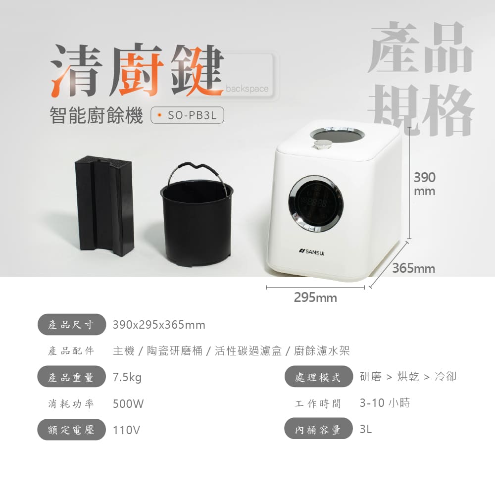清鍵backspace智能廚餘機SO-PB3L產品規格390mmSANSUI365mm295mm產品尺寸390x295x365mm產品配件主機/陶瓷研磨桶/活性碳過濾盒/廚餘濾水架產品重量7.5kg處理模式研磨 冷卻消耗功率500W工作時間3-10小時額定電壓 110V桶容量3L