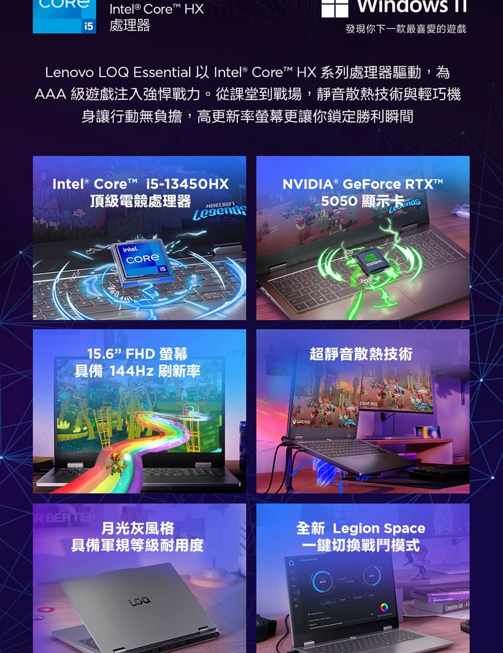 Intel® Core HXi5處理器 發現你下一款最喜愛遊戲Lenovo Essential 以 Intel® Core™ HX 系列處理器驅動,為AAA 級遊戲注入強悍戰力。從課堂到戰場,靜音散熱技術與輕巧機身讓行動無負擔,高更新率螢幕更讓你鎖定勝利瞬間Intel® Core™ i513450HX® GeForce TX™頂級電競處理器MINECRAFT5050顯示卡的IntelNVIDIA15.6FHD 螢幕超靜音散熱技術具備 144Hz刷新率R 月光灰風格具備軍規等級耐用度LOQ GAME PASS全新 Legion Space一鍵切換戰鬥模式 -
