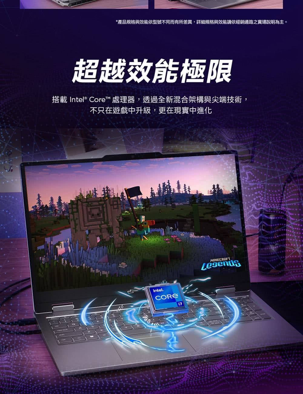 *產品規格與效能依型號不同而有所差異,詳細規格與效能請依經銷通路之場說明為主。超越效能極限搭載 Intel® Core™ 處理器,透過全新混合架構與尖端技術,不只在遊戲中升級,更在現實中進化intel.CORE17MINECRAFT
