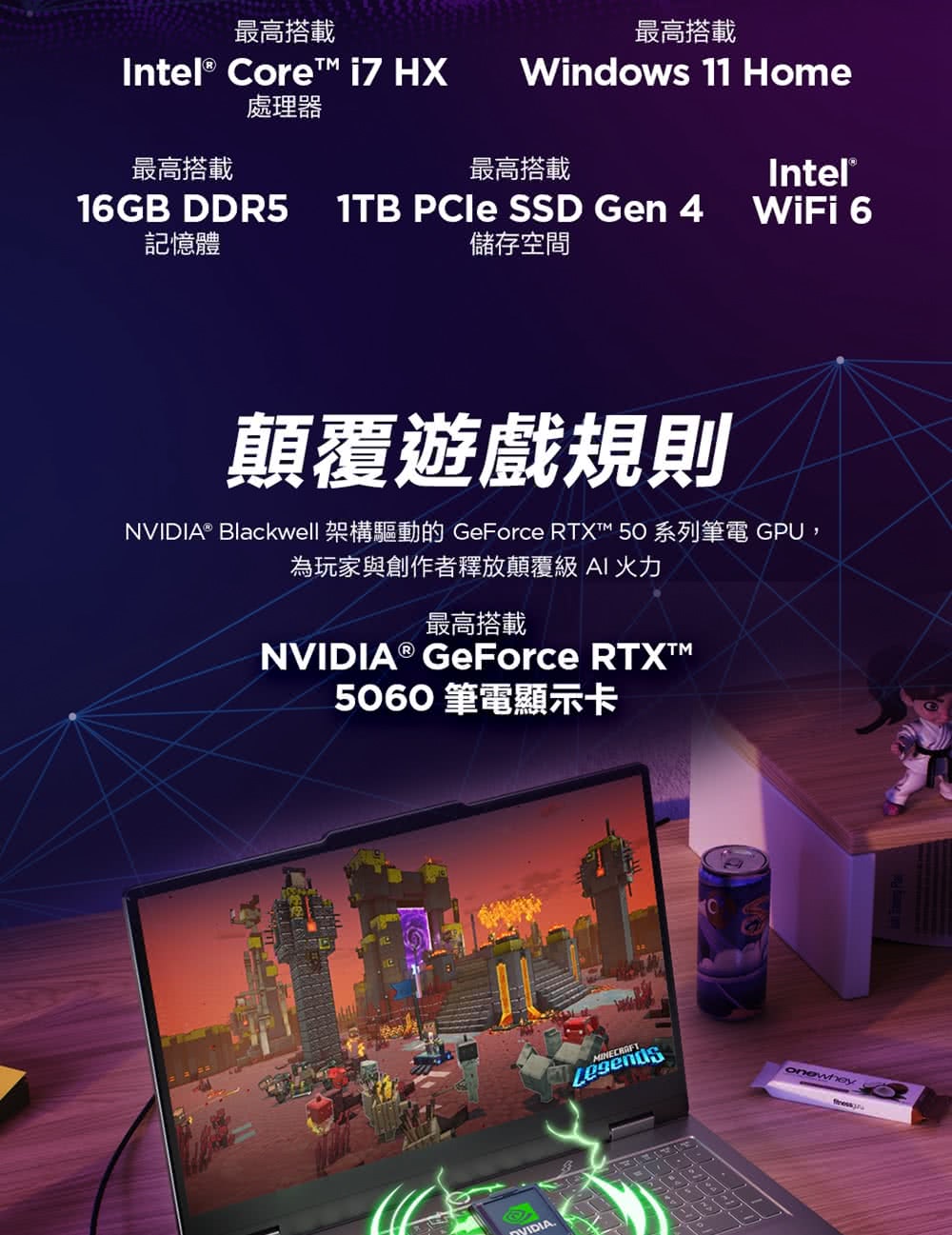 最高搭載最高搭載Intl® Core i7 HX處理器Windows 11 Home最高搭載最高搭載Intel®16GB DDR5記憶體1TB SSD Gen 4儲存空間WiFi 6顛覆遊戲規則NVIDIA® Blackwell 架構驅動的 GeForce RTXT 50 系列筆電 GPU,為玩家與創作者釋放顛覆級AI 火力最高搭載NVIDIA® GeForce 5060 筆電顯示卡eVIDIAMINECRAFT