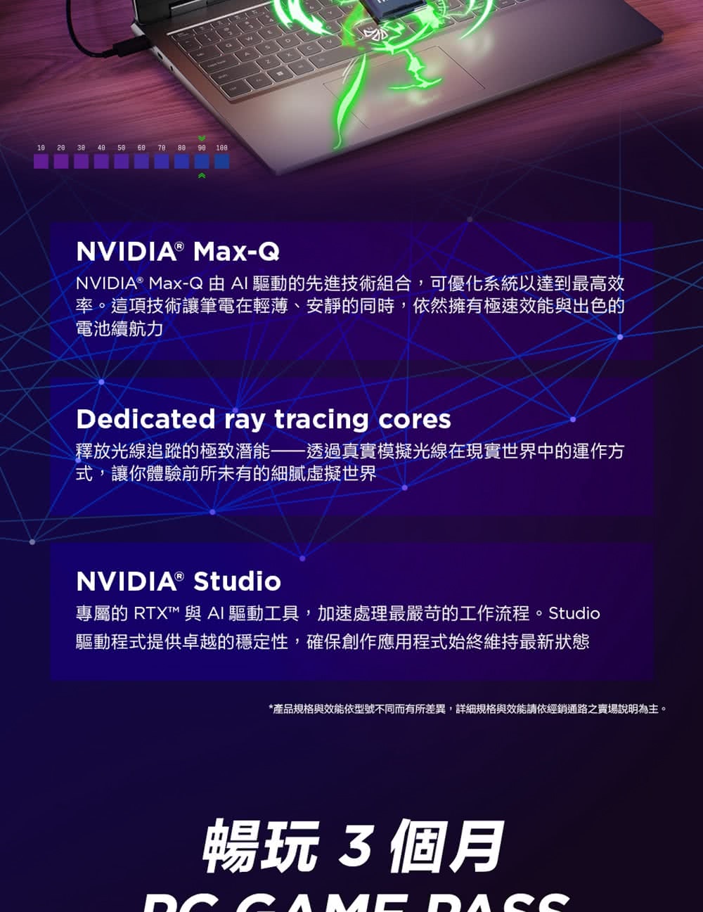 NVIDIA® Max-QNVIDIA® Max-Q AI驅動的先進技術組合,可優化系統以達到最高效率。這項技術讓筆電在輕薄、安靜的同時,依然擁有極速效能與出色的電池續航力Dedicated ray tracing cores釋放光線追蹤的極致潛能——透過真實模擬光線在現實世界中的運作方式,讓你體驗前所未有的細膩虛擬世界NVIDIA® Studio專屬的 RTX 與AI 驅動工具,加速處理最嚴苛的工作流程。Studio驅動程式提供卓越的穩定性,確保創作應用程式始終維持最新狀態*產品規格與效能依型號不同而有所差異,詳細規格與效能請依經銷通路之賣場說明為主。暢玩3個月AME