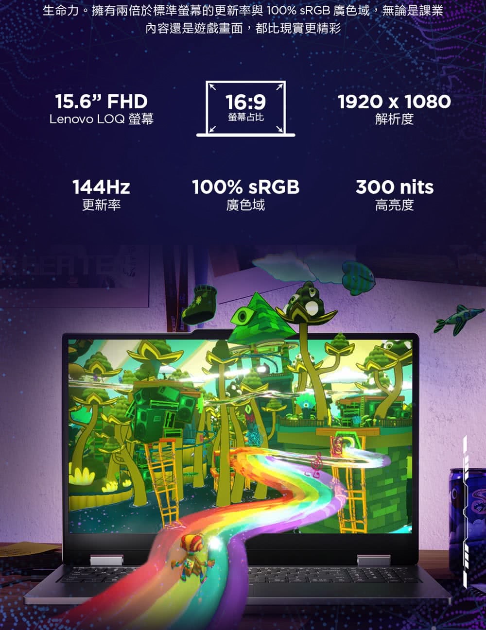 生命力。擁有兩倍於標準螢幕的更新率與100% sRGB 廣色域,無論是課業內容還是遊戲畫面,都比現實更精彩15.6FHD16:91920 x 1080Lenovo LOQ螢幕螢幕占比解析度144Hz更新率100% sRGB廣色域300 nits高亮度
