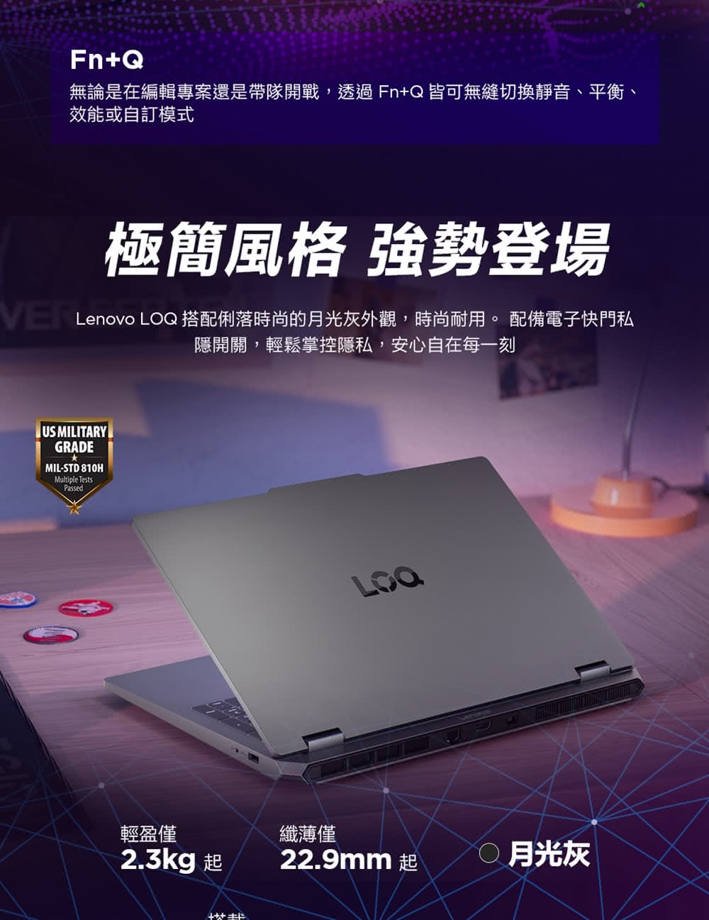 Fn+Q無論是在編輯專案還是帶隊開戰,透過Fn+Q皆可無縫切換靜音、平衡、效能或自訂模式極簡風格 強勢登場Lenovo 搭配俐落時尚的灰外觀,時尚耐用。 配備電子快門私隱開關,輕鬆掌控隱私,安心自在每一刻US MILITARYGRADEMIL-STD 8HMultiple TestsPassedLOQ輕盈僅纖薄僅2.3kg 起22.9mm 起10月光灰