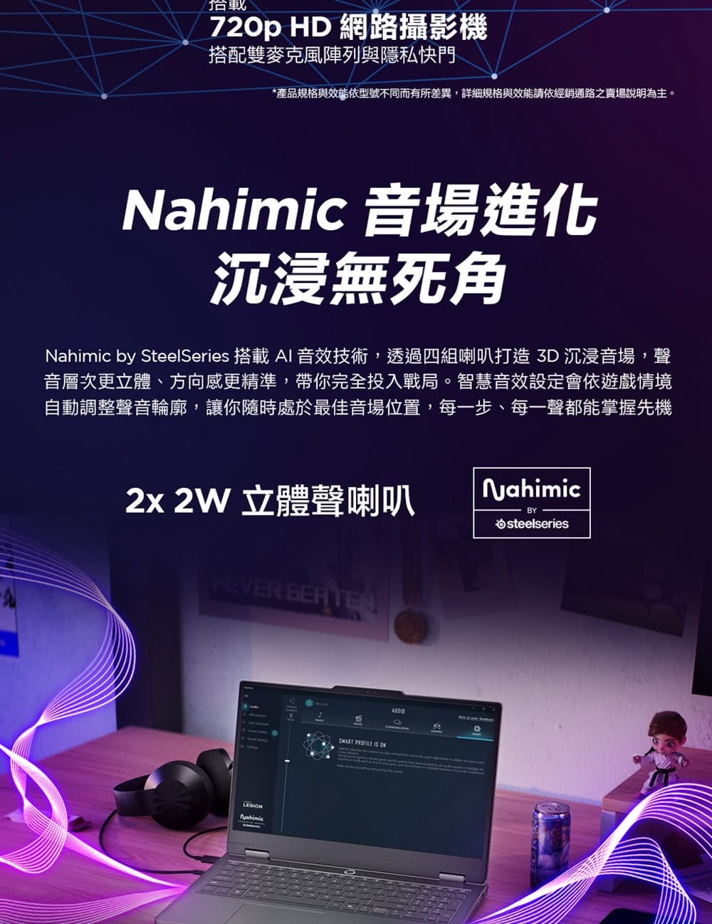 720p HD 網路攝影機搭配雙麥克風陣列與隱私快門*產品規格與效能依型號不同而有所差異,詳細規格與效能請依經銷通路之賣場說明為主。Nahimic 音場進化沉浸無死角Nahimic by SteelSeries 搭載 AI 音效技術,透過四組喇叭打造3D沉浸音場,聲音層次更立體、方向感更精準,帶你完全投入戰局。智慧音效設定會依遊戲情境自動調整聲音輪廓,讓你隨時處於最佳音場位置,每一步、每一聲都能掌握先機2x2W 立體聲喇叭NahimicBYsteelseriesNEVER