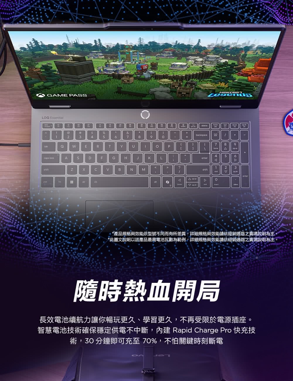 GME PAS Essenial&345789789WERTPA5 lockASDGJL?23BNMshiftHtenter*產品規格與效能依型號不同而有所差異詳細規格與效能請依經銷通路之賣場說明為主*此圖文說明以該產品最高電池瓦數為範例,詳細規格與效能請依經銷通路之賣場說明為主,隨時熱血開局長效電池續航力讓你暢玩更久、學習更久,不再受限於電源插座。智慧電池技術確保穩定供電不中斷,內建 Rapid Charge Pro 快充技術,30分鐘即可充至70%,不怕關鍵時刻斷電