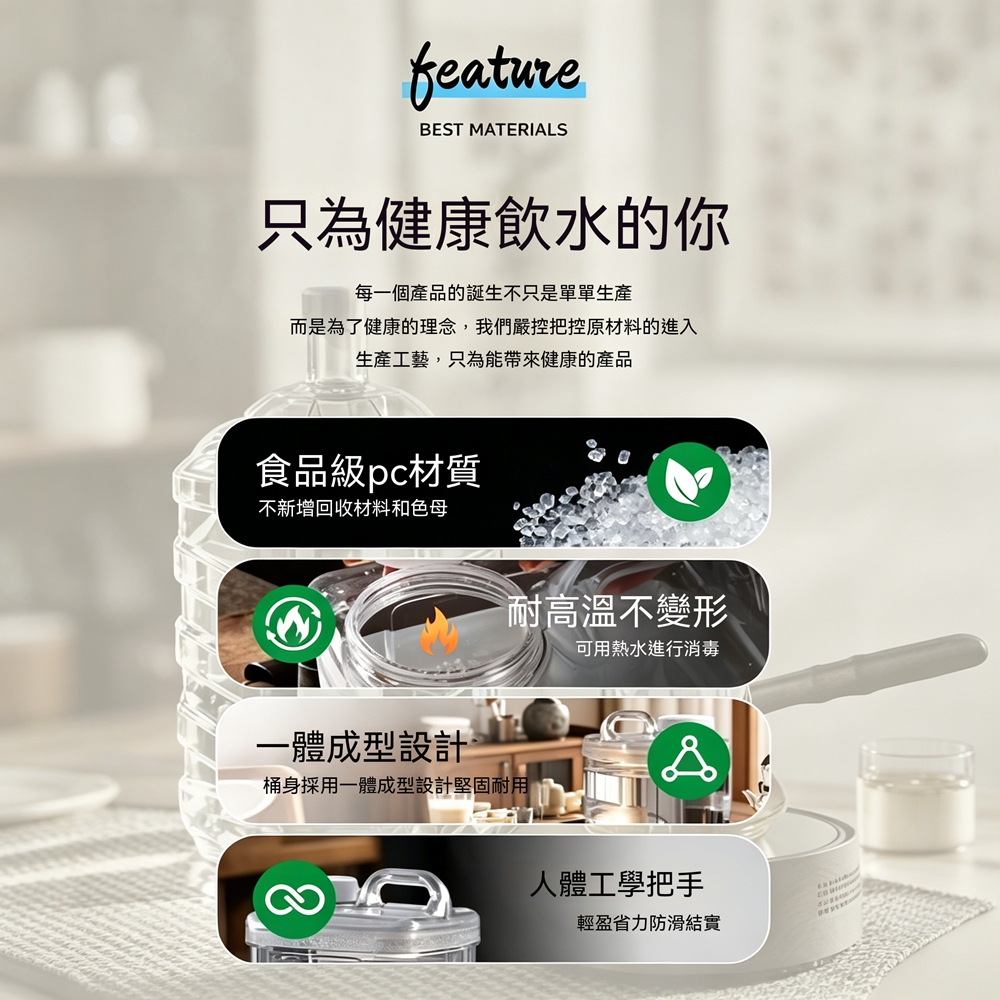 featureBEST MATERIALS只為健康飲水的你每一個產品的誕生不只是單單生產而是為了健康的理念,我們嚴控把控原材料的進入生產工藝,只為能帶來健康的產品食品級pc材質不新增回收材料和色母耐高溫不變形可用熱水進行消毒一體成型設計桶身採用一體成型設計堅固耐用人體工學把手輕盈省力防滑結實