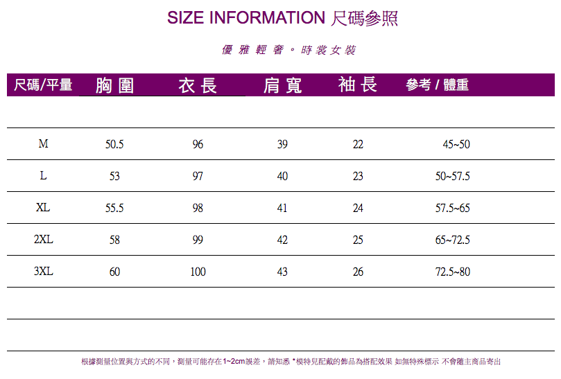 SIZE INFORMATION 尺碼參照優雅輕奢。時裳女裝尺碼/平量 胸圍衣長肩寬袖長參考/體重M50.596392245-50L5397402350-57.5XL55.598412457.5652XL5899422565-72.53XL60100432672.5-80根據測量位置與方式的不同,測量可能存在1~2cm誤差,請知悉*配戴的為搭配效果 如無特殊標示 不會主商品寄出