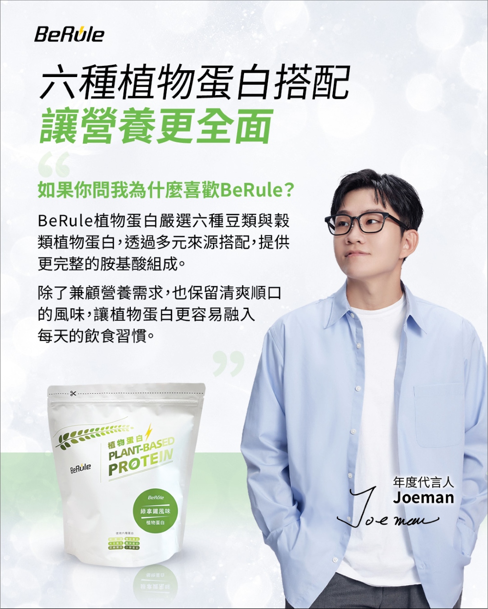 植物蛋白搭配讓營養更全面66如果你問我為什麼喜歡BeRule?BeRule植物蛋白嚴選六種豆類與穀類植物蛋白,透過多元來源搭配,提供更完整的胺基酸組成。除了兼顧營養需求,也保留清爽順口的風味,讓植物蛋白更容易融入每天的飲食習慣。BeRule植物蛋白PLANT-BASEDPROTEIN使用六種 綠拿鐵風味植物蛋白年度代言人Joeman