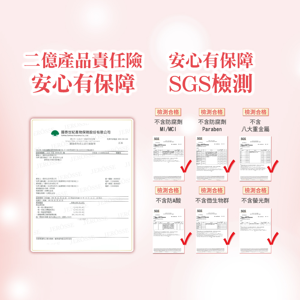 二億產品責險安心有保障安心有保障SGSJER 合格不含防腐劑MI/MCI合格 不含防腐劑Paraben合格 不含八大重金屬SGSSGSSGS正國泰世紀產股份Cathay    物產品責任保險有限公司SSEJERJE電話 合格檢測合格 | 檢測合格不含防酸不含微生物群不含螢光劑JEROSGSSE 本物任SGSSGS
