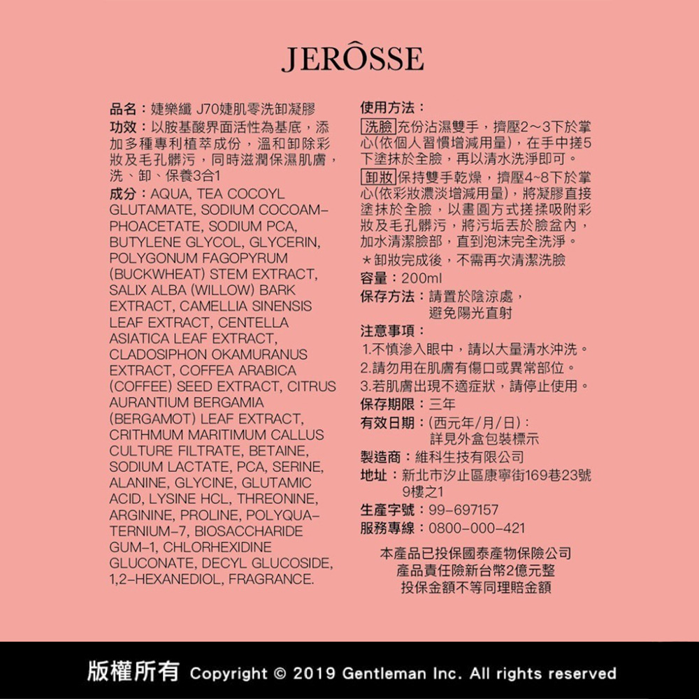 JERÔSSE品名:樂纖J70婕肌零洗卸凝膠功效:以胺基酸界面活性為基底添加多種專利植萃成份,溫和卸除彩及毛孔髒污,同時滋潤保濕肌膚,洗、卸、保養3合1成分:AQUA, TEA COCOYLGLUTAMATE, SODIUM COCOAM−PHOACETATE, SODIUM PCA,BUTYLENE GLYCOL, GLYCERIN,POLYGONUM FAGOPYRUM(BUCKWHEAT) STEM EXTRACT,SALIX ALBA (WILLOW) BARKEXTRACT, CAMELLIA SINENSISLEAF EXTRACT, CENTELLAASIATICA LEAF EXTRACT,CLADOSIPHON OKAMURANUSEXTRACT, COFFEA ARABICA(COFFEE) SEED EXTRACT, CITRUSAURANTIUM BERGAMIA(BERGAMOT) LEAF EXTRACT,CRITHMUM MARITIMUM CALLUSCULTURE FILTRATE, BETAINE,SODIUM LACTATE, PCA, SERINE,ALANINE, GLYCINE, GLUTAMICACID, LYSINE HCL, THREONINE,ARGININE, PROLINE, POLYQUATERNIUM7, BIOSACCHARIDEGUM-1, CHLORHEXIDINEGLUCONATE, DECYL GLUCOSIDE,1,2-HEXANEDIOL, FRAGRANCE.使用方法:洗臉]充份沾濕雙手,擠壓2~3下於掌心(依個人習慣增減用量),在手中5下塗抹於全臉,再以清水洗淨即可。 保持雙手乾燥,擠壓4~8下於掌心(依彩濃淡增減用量),將凝膠直接塗抹於全臉,以畫圓方式搓揉吸附彩妝及毛孔髒污,將污垢於臉盆內,加水清潔臉部,直到泡沫完全洗淨。*卸妝完成後,不需再次清潔洗臉容量:200ml保存方法:請置於陰涼處,避免陽光直射注意事項:1.不慎眼中,請以大量清水沖洗。2.請勿用在肌膚有傷口或異常部位。3.若肌膚出現不適症狀,請停止使用。保存期限:三年有效日期:(西元年/月/日):詳見外盒包裝標示製造商:維科生技有限公司地址:新北市汐止區康寧街169巷23號9樓之1生產字號:99-697157服務專線:0800-000-421本產品已投保國泰產物保險公司產品責任險新台幣2億元整投保金額不等同理賠金額版權所有 Copyright © 2019 Gentleman Inc. All rights reserved