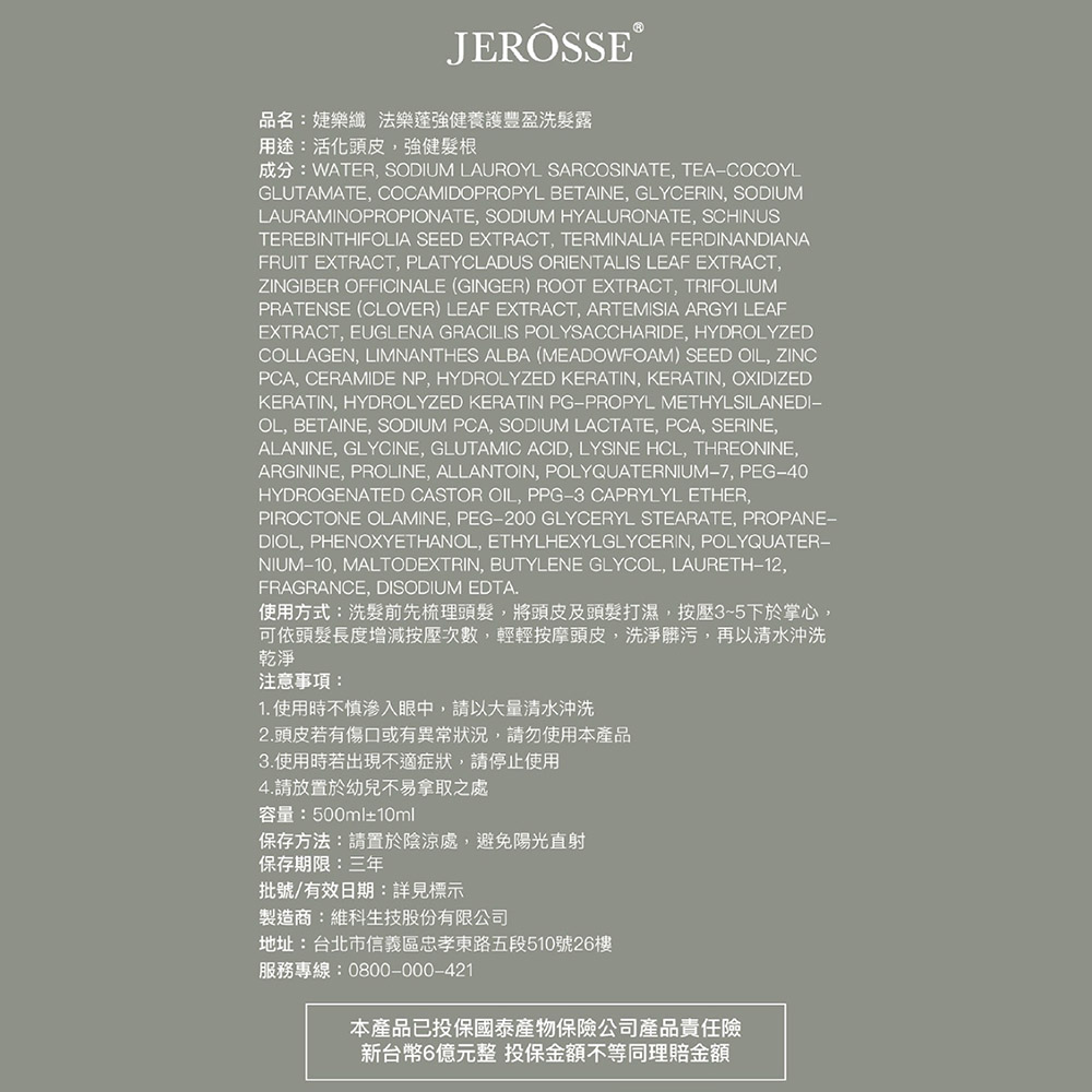 JERÖSSE®品名:婕樂纖法樂蓬強健養護豐盈洗髮露用途:活化頭皮,強健髮根成分:WATER, SODIUM LAUROYL SARCOSINATE, TEACOCOYLGLUTAMATE, COCAMIDOPROPYL BETAINE, GLYCERIN, SODIUMLAURAMINOPROPIONATE, SODIUM HYALURONATE, SCHINUSTEREBINTHIFOLIA SEED EXTRACT, TERMINALIA FERDINANDIANAFRUIT EXTRACT, PLATYCLADUS ORIENTALIS LEAF EXTRACT,ZINGIBER OFFICINALE (GINGER) ROOT EXTRACT, TRIFOLIUMPRATENSE (CLOVER) LEAF EXTRACT, ARTEMISIA ARGYI LEAFEXTRACT, EUGLENA GRACILIS POLYSACCHARIDE, HYDROLYZEDCOLLAGEN, LIMNANTHES ALBA (MEADOWFOAM) SEED OIL, ZINCPCA, CERAMIDE NP, HYDROLYZED KERATIN, KERATIN, OXIDIZEDKERATIN, HYDROLYZED KERATIN PGPROPYL METHYLSILANEDI−OL, BETAINE, SODIUM PCA, SODIUM LACTATE, PCA, SERINE,ALANINE, GLYCINE, GLUTAMIC ACID, LYSINE HCL, THREONINE,ARGININE, PROLINE, ALLANTOIN, POLYQUATERNIUM-7, PEG-40HYDROGENATED CASTOR OIL, PPG-3 CAPRYLYL ETHER,PIROCTONE OLAMINE, PEG-200 GLYCERYL STEARATE, PROPANE-DIOL, PHENOXYETHANOL, ETHYLHEXYLGLYCERIN, POLYQUATER-NIUM-10, MALTODEXTRIN, BUTYLENE GLYCOL, LAURETH-12,FRAGRANCE, DISODIUM EDTA.使用方式:洗髮前先梳理頭髮,將頭皮及頭髮打濕,按壓35下於掌心,可依頭髮長度增減按壓次數,輕輕按摩頭皮,洗淨髒污,再以清水沖洗乾淨注意事項:1.使用時不慎入眼中,請以大量清水沖洗2.頭皮若有傷口或有異常狀況,請勿使用本產品3.使用時若出現不適症狀,請停止使用4.請放置於幼兒不易拿取之處容量:500ml±10ml保存方法:請置於陰涼處,避免陽光直射保存期限:三年批號/有效日期:詳見標示製造商:維科生技股份有限公司地址:台北市信義區忠孝東路五段510號26樓服務專線:0800-000-421本產品已投保國泰產物保險公司產品責任險新台幣6億元整 投保金額不等同理賠金額