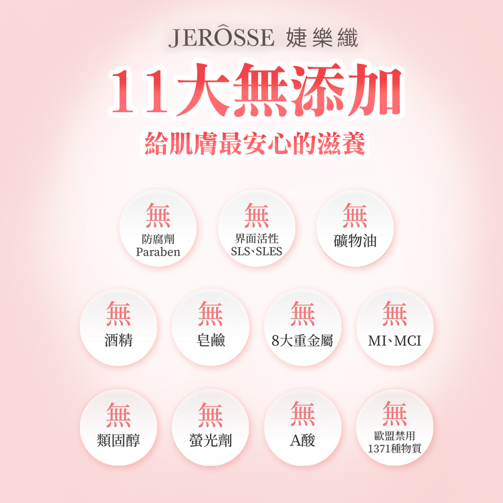 JEROSSE 樂纖11添加給肌膚最安心的滋養無無無防腐劑界面活性礦物油ParabenSLS SLES無無酒精皂鹼8大重金屬MI MCI無無無類固醇螢光劑A酸無歐盟禁用1371種物質