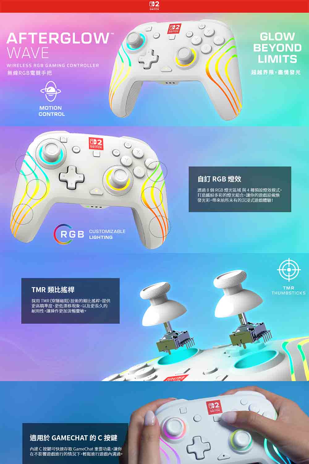 AFTERGLOWWAVEWIRELESS RGB GAMING CONTROLLER無線RGB電競手把MOTIONCONTROLRGBCUSTOMIZABLELIGHTINGTMR 類比搖桿採用TMR(穿隧磁阻)技術的類比搖桿提供更精準度、更低漂移現象,以及更長久的耐用性,讓操作更加流暢靈敏。適用於 GAMECHAT 的C 按鍵建C按鍵可快速存取 GameChat 重要功能,讓你在不影響遊戲進行的情況下,輕鬆進行遊戲內溝通。GLOWBEYONDLIMITS超越,高情發光自訂 RGB 燈效透過8個RGB燈光區域與4種預設燈效模式,打造多彩的燈光組合,讓你的遊戲設備煥發光彩,帶來前所未有的沉浸式遊戲體驗!TMRTHUMBSTICKS
